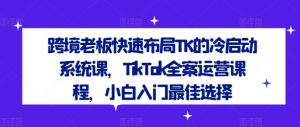 跨境老板快速布局TK的冷启动系统课,TikTok全案运营课程,小白入门最佳选择-铭创资源库