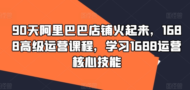 90天阿里巴巴店铺火起来，1688高级运营课程，学习1688运营核心技能-铭创资源库