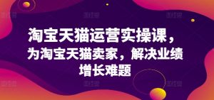 淘宝天猫运营实操课,为淘宝天猫卖家,解决业绩增长难题-铭创资源库