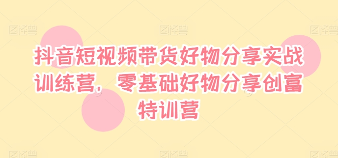 抖音短视频带货好物分享实战训练营，零基础好物分享创富特训营-铭创资源库