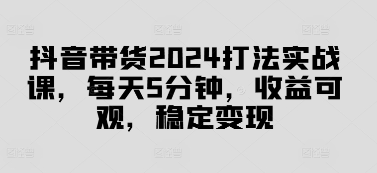 抖音带货2024打法实战课，每天5分钟，收益可观，稳定变现【揭秘】-铭创资源库