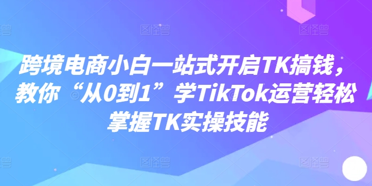 跨境电商小白一站式开启TK搞钱，教你“从0到1”学TikTok运营轻松掌握TK实操技能-铭创资源库