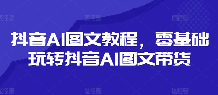 抖音AI图文教程，零基础玩转抖音AI图文带货-铭创资源库