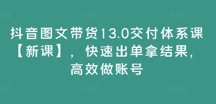 抖音图文带货13.0交付体系课【新课】，快速出单拿结果，高效做账号-铭创资源库