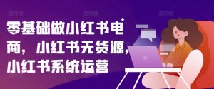 零基础做小红书电商,小红书无货源,小红书系统运营-铭创资源库
