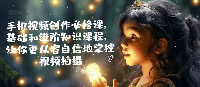 手机视频创作必修课，基础和进阶知识课程，让你更从容自信地掌控视频拍摄-铭创资源库