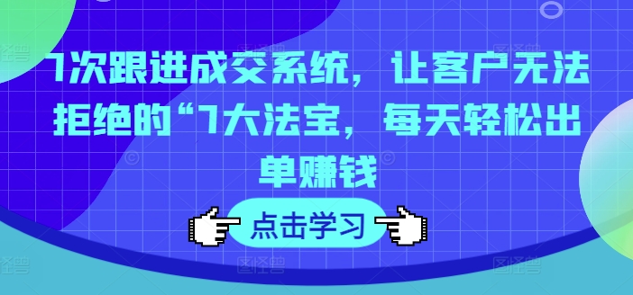 7次跟进成交系统，让客户无法拒绝的“7大法宝，每天轻松出单赚钱-铭创资源库