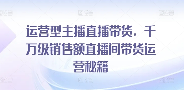 运营型主播直播带货，​千万级销售额直播间带货运营秘籍-铭创资源库