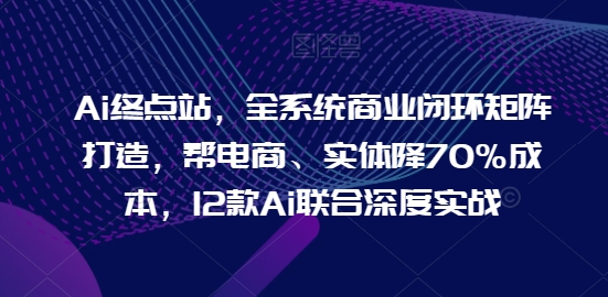 Ai终点站，全系统商业闭环矩阵打造，帮电商、实体降70%成本，12款Ai联合深度实战【0906更新】-铭创资源库