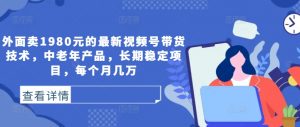 外面卖1980元的最新视频号带货技术,中老年产品,长期稳定项目,每个月几万-铭创资源库