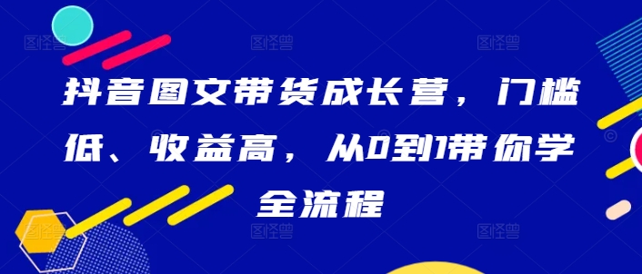 抖音图文带货成长营，门槛低、收益高，从0到1带你学全流程-铭创资源库