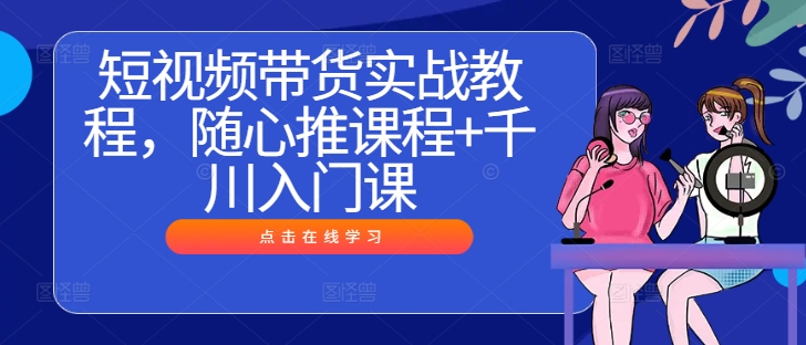 短视频带货实战教程，随心推课程+千川入门课-铭创资源库
