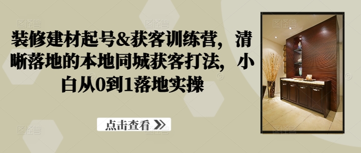 装修建材起号&获客训练营，​清晰落地的本地同城获客打法，小白从0到1落地实操-铭创资源库