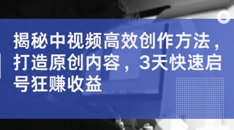 揭秘中视频高效创作方法，打造原创内容，3天快速启号狂赚收益-铭创资源库