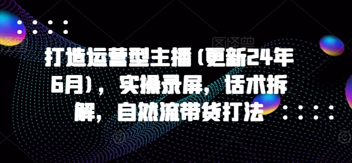打造运营型主播(更新24年10月)，实操录屏，话术拆解，自然流带货打法-铭创资源库