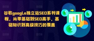 谷歌google独立站SEO系列课程,从零基础到SEO高手,基础知识到高级技巧的覆盖-铭创资源库