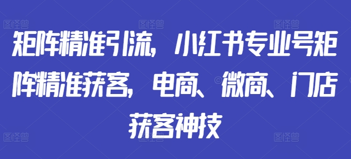 矩阵精准引流，小红书专业号矩阵精准获客，电商、微商、门店获客神技-铭创资源库