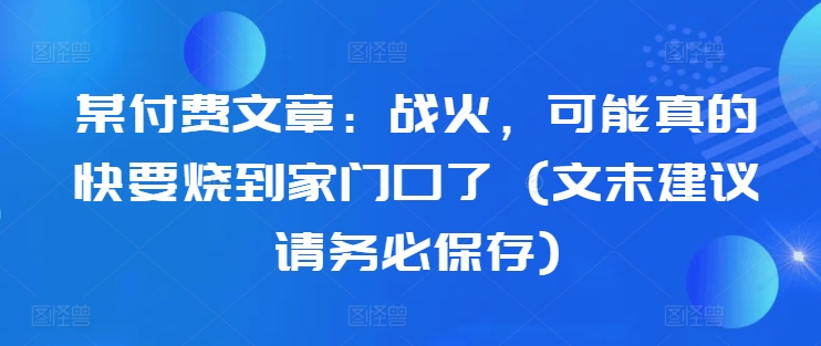 某付费文章：战火，可能真的快要烧到家门口了 (文末建议请务必保存)-铭创资源库
