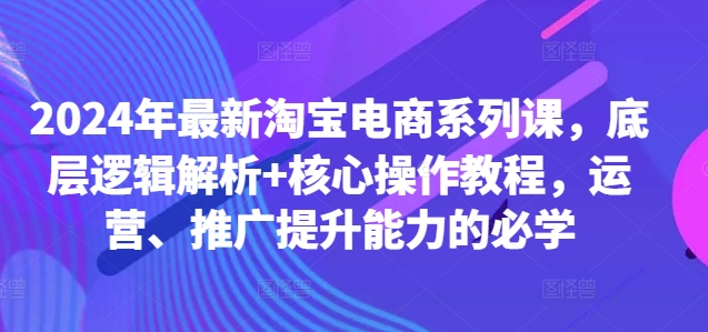 2024年最新淘宝电商系列课，底层逻辑解析+核心操作教程，运营、推广提升能力的必学-铭创资源库