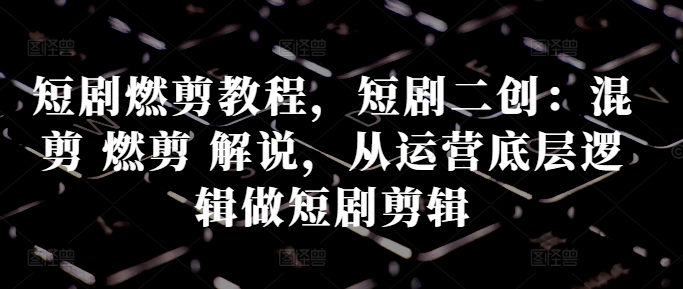 短剧燃剪教程，短剧二创：混剪 燃剪 解说，从运营底层逻辑做短剧剪辑-铭创资源库
