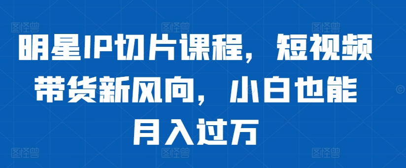 明星IP切片课程，短视频带货新风向，小白也能月入过万-铭创资源库