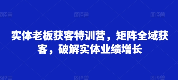 实体老板获客特训营，矩阵全域获客，破解实体业绩增长-铭创资源库