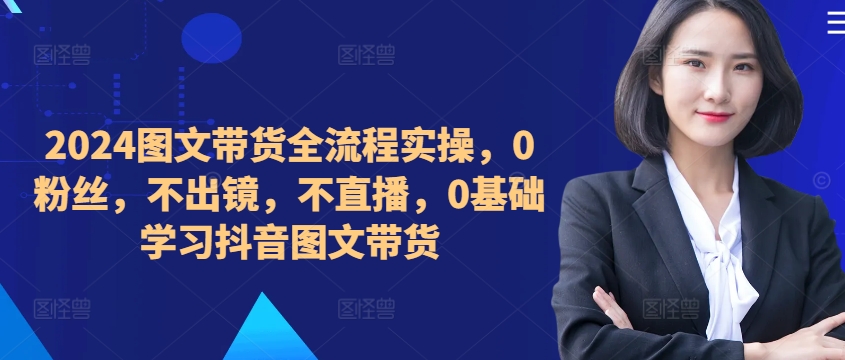 ​​​​​​2024图文带货全流程实操，0粉丝，不出镜，不直播，0基础学习抖音图文带货-铭创资源库