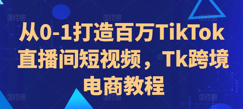 从0-1打造百万TikTok直播间短视频，Tk跨境电商教程-铭创资源库