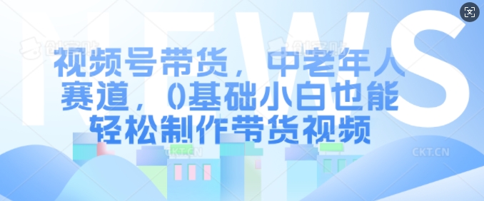 视频号带货，中老年人赛道，0基础小白也能轻松制作带货视频-铭创资源库