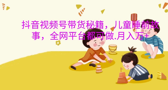 抖音视频号带货秘籍，儿童睡前故事，全网平台都可做，月入过W【揭秘】-铭创资源库
