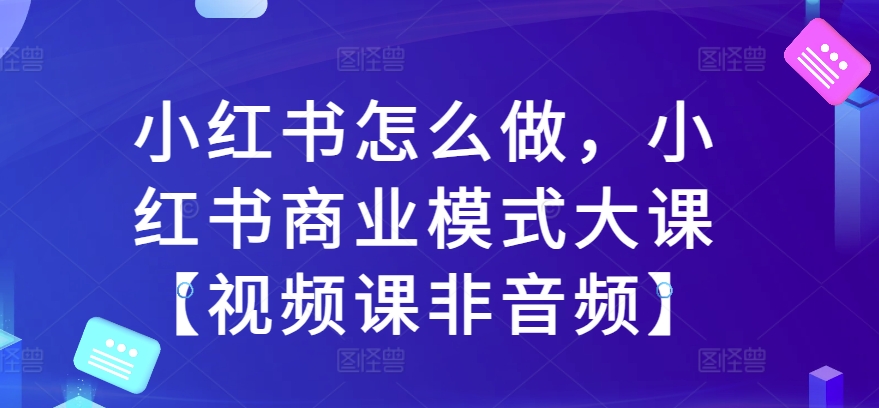 小红书怎么做，小红书商业模式大课【视频课非音频】-铭创资源库