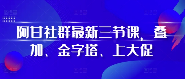 阿甘社群最新三节课，叠加、金字塔、上大促-铭创资源库