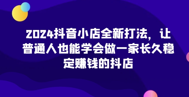 2024抖音小店全新打法，让普通人也能学会做一家长久稳定赚钱的抖店（更新）-铭创资源库