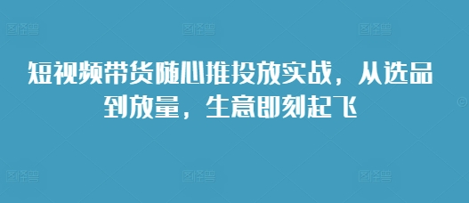 短视频带货随心推投放实战，从选品到放量，生意即刻起飞-铭创资源库