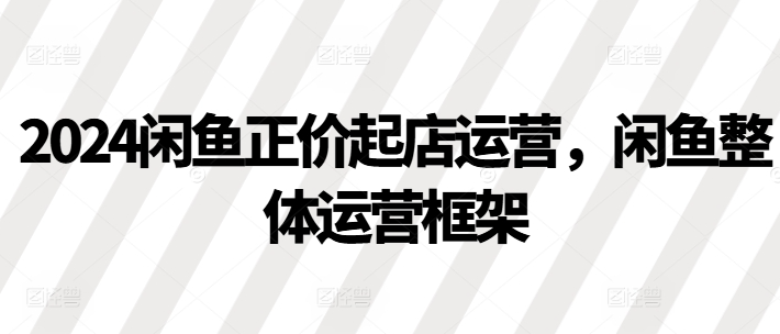 2024闲鱼正价起店运营，闲鱼整体运营框架-铭创资源库