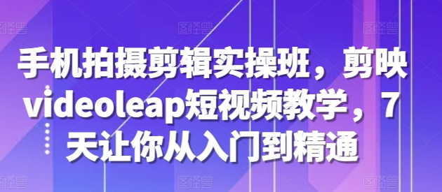 手机拍摄剪辑实操班，剪映videoleap短视频教学，7天让你从入门到精通-铭创资源库