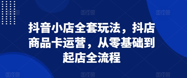抖音小店全套玩法，抖店商品卡运营，从零基础到起店全流程-铭创资源库