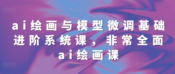 ai绘画与模型微调基础进阶系统课，非常全面ai绘画课(68节)-铭创资源库