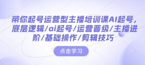 带你起号运营型主播培训课AI起号，底层逻辑/ai起号/运营晋级/主播进阶/基础操作/剪辑技巧-铭创资源库