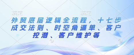 外贸底层逻辑全流程，十七步成交法则、时空角逼单、客户挖潜、客户维护等-铭创资源库
