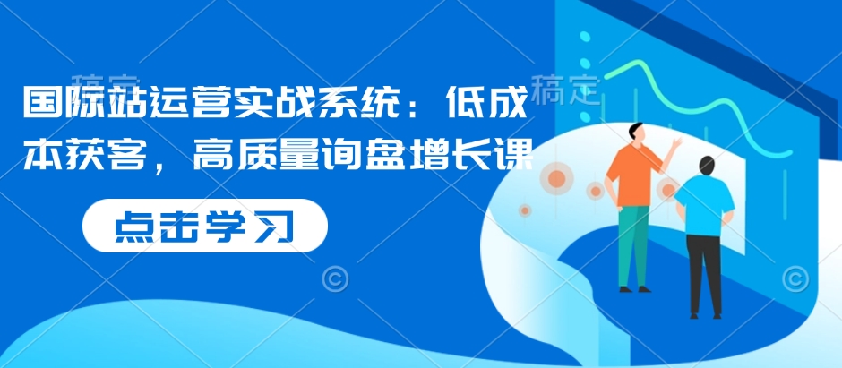 国际站运营实战系统：低成本获客，高质量询盘增长课-铭创资源库