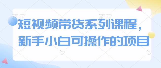 短视频带货系列课程，新手小白可操作的项目-铭创资源库