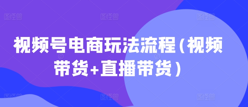 视频号电商玩法流程，视频带货+直播带货【更新2025年1月】-铭创资源库