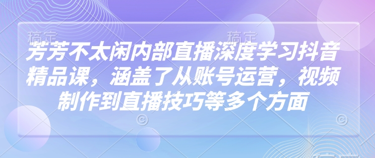 芳芳不太闲内部直播深度学习抖音精品课，涵盖了从账号运营，视频制作到直播技巧等多个方面-铭创资源库