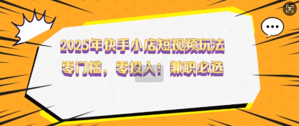 2025年快手小店短视频玩法，零门槛，零投入，兼职必选【揭秘】-铭创资源库
