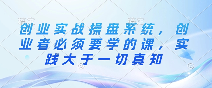 创业实战操盘系统，创业者必须要学的课，实践大于一切真知-铭创资源库