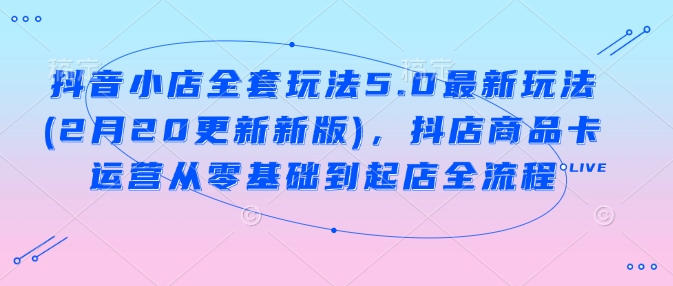 抖音小店全套玩法5.0最新玩法(2月20更新新版)，抖店商品卡运营从零基础到起店全流程-铭创资源库