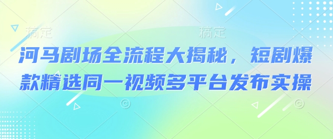 河马剧场全流程大揭秘，短剧爆款精选同一视频多平台发布实操-铭创资源库