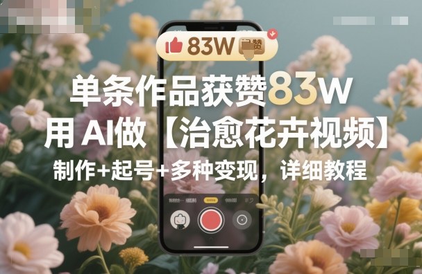 单条作品获赞83W，用AI做【治愈花卉视频】，制作+起号+多种变现，详细教程-铭创资源库